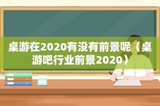 桌游在2020有没有前景呢（桌游吧行业前景2020）