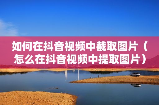 如何在抖音视频中截取图片（怎么在抖音视频中提取图片）