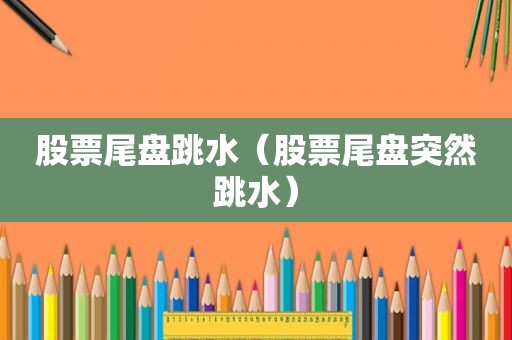 股票尾盘跳水（股票尾盘突然跳水）