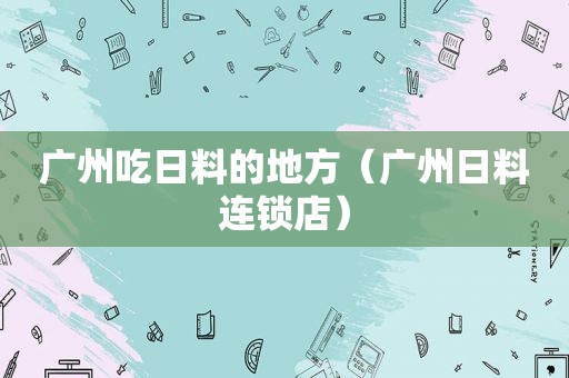 广州吃日料的地方（广州日料连锁店）