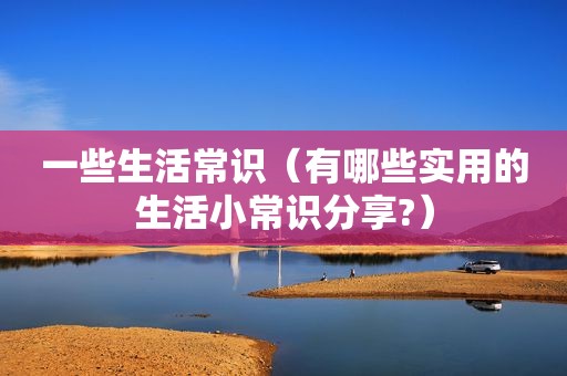 一些生活常识（有哪些实用的生活小常识分享?）