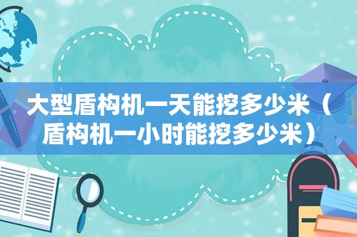 大型盾构机一天能挖多少米（盾构机一小时能挖多少米）