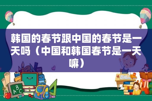 韩国的春节跟中国的春节是一天吗（中国和韩国春节是一天嘛）