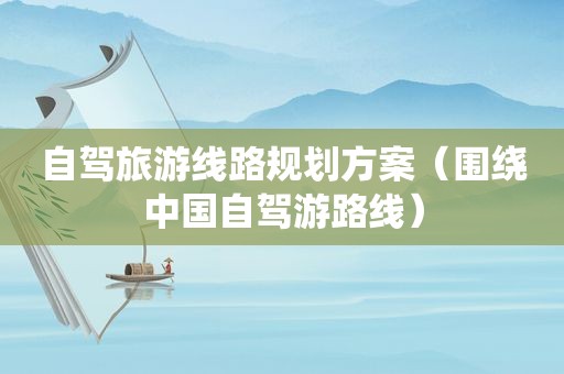 自驾旅游线路规划方案（围绕中国自驾游路线）