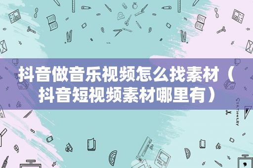 抖音做音乐视频怎么找素材（抖音短视频素材哪里有）