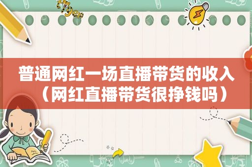 普通网红一场直播带货的收入（网红直播带货很挣钱吗）