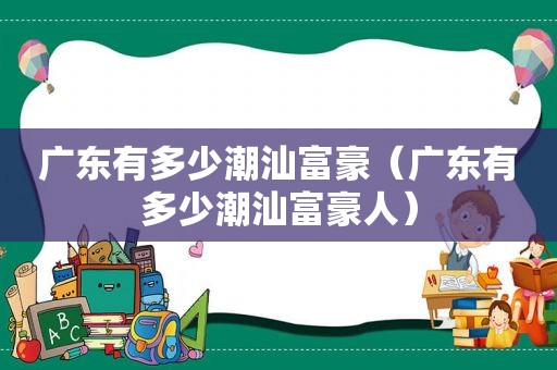 广东有多少潮汕富豪（广东有多少潮汕富豪人）