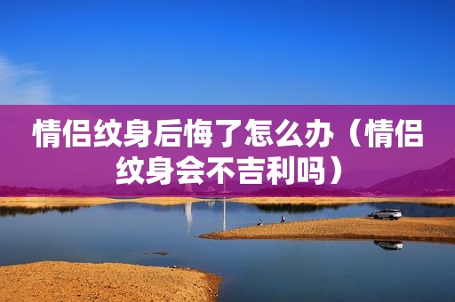 情侣纹身后悔了怎么办（情侣纹身会不吉利吗）