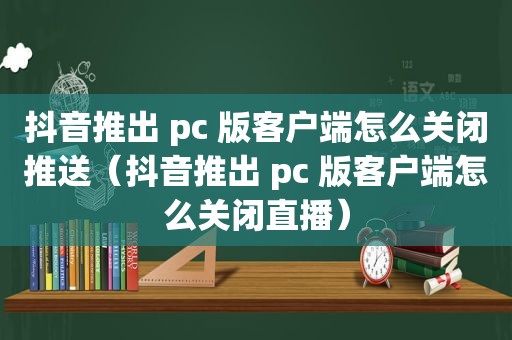 抖音推出 pc 版客户端怎么关闭推送（抖音推出 pc 版客户端怎么关闭直播）