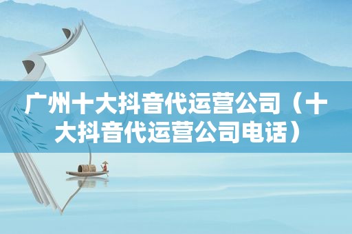广州十大抖音代运营公司（十大抖音代运营公司电话）