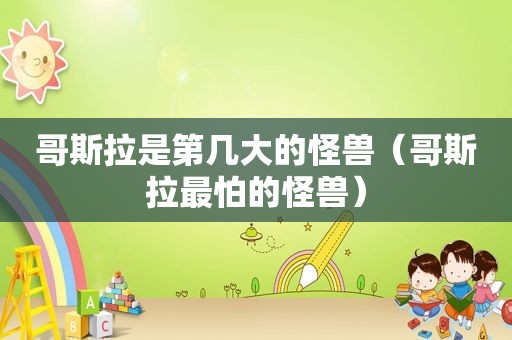 哥斯拉是第几大的怪兽（哥斯拉最怕的怪兽）