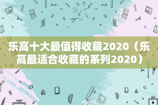 乐高十大最值得收藏2020（乐高最适合收藏的系列2020）