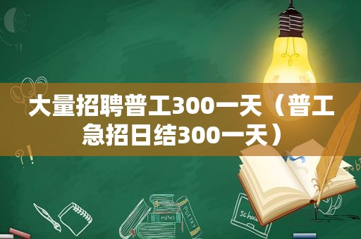 大量招聘普工300一天（普工急招日结300一天）