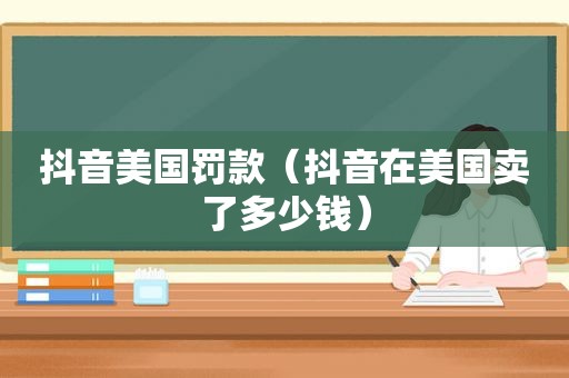 抖音美国罚款（抖音在美国卖了多少钱）