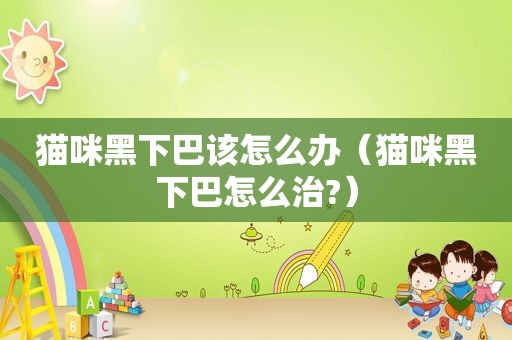 猫咪黑下巴该怎么办（猫咪黑下巴怎么治?）
