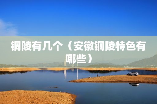 铜陵有几个（安徽铜陵特色有哪些）