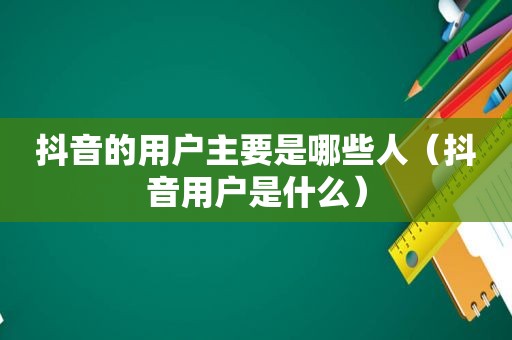 抖音的用户主要是哪些人（抖音用户是什么）