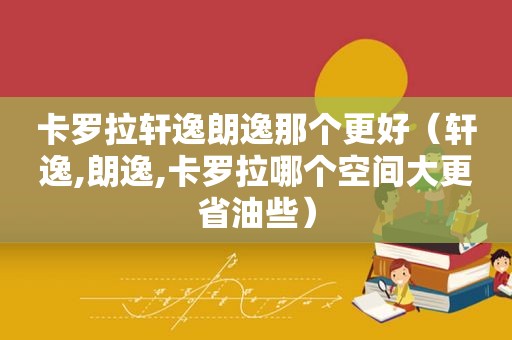 卡罗拉轩逸朗逸那个更好（轩逸,朗逸,卡罗拉哪个空间大更省油些）