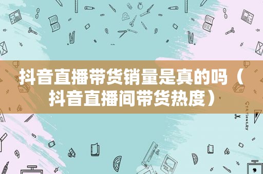 抖音直播带货销量是真的吗（抖音直播间带货热度）  第1张