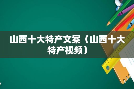 山西十大特产文案（山西十大特产视频）