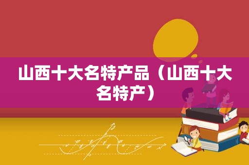 山西十大名特产品（山西十大名特产）
