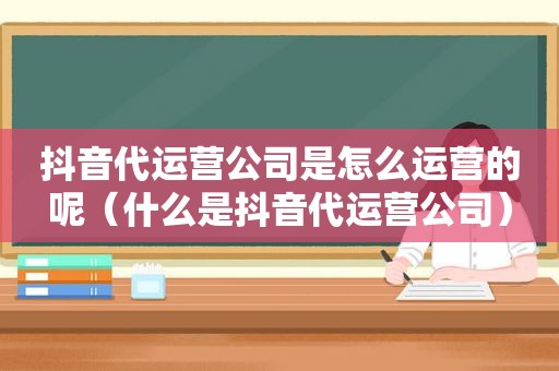 抖音代运营公司是怎么运营的呢（什么是抖音代运营公司）