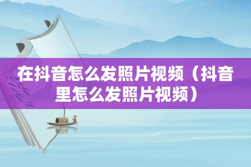 在抖音怎么发照片视频（抖音里怎么发照片视频）