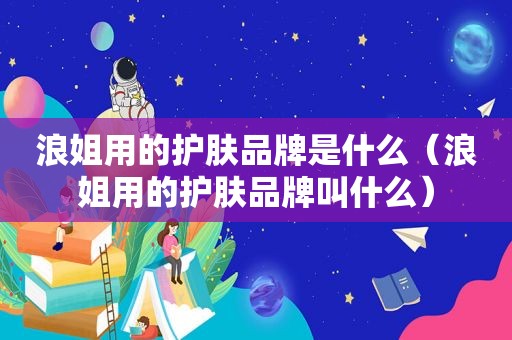 浪姐用的护肤品牌是什么（浪姐用的护肤品牌叫什么）