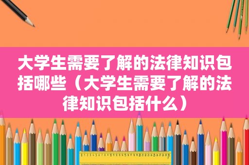 大学生需要了解的法律知识包括哪些（大学生需要了解的法律知识包括什么）