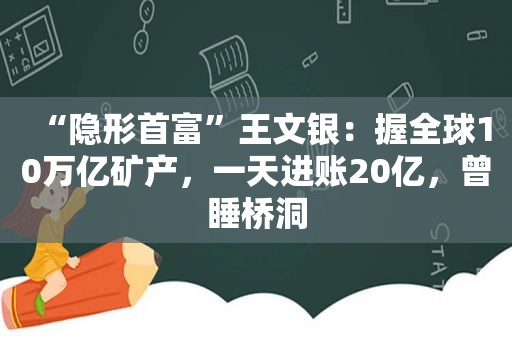 “隐形首富”王文银：握全球10万亿矿产，一天进账20亿，曾睡桥洞
