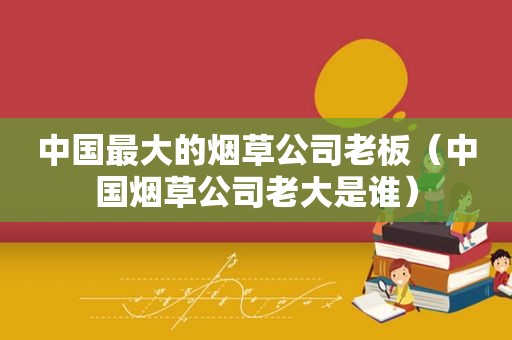 中国最大的烟草公司老板（中国烟草公司老大是谁）