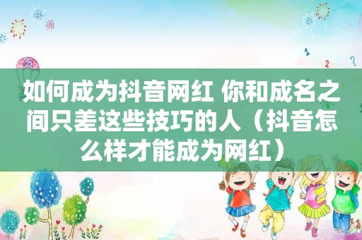 如何成为抖音网红 你和成名之间只差这些技巧的人（抖音怎么样才能成为网红）