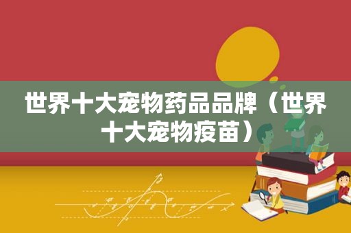 世界十大宠物药品品牌（世界十大宠物疫苗）