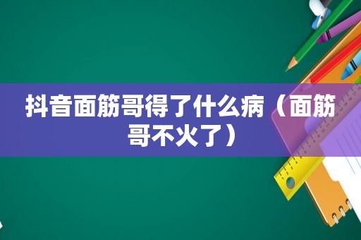 抖音面筋哥得了什么病（面筋哥不火了）
