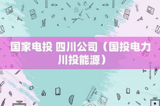 国家电投 四川公司（国投电力 川投能源）