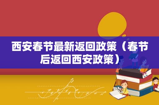 西安春节最新返回政策（春节后返回西安政策）