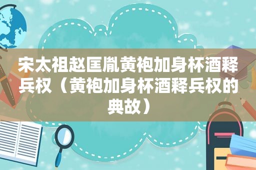 宋太祖赵匡胤黄袍加身杯酒释兵权（黄袍加身杯酒释兵权的典故）