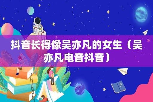 抖音长得像吴亦凡的女生（吴亦凡电音抖音）