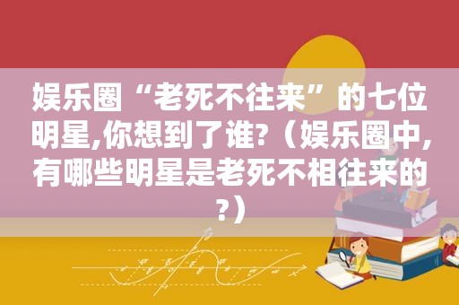娱乐圈“老死不往来”的七位明星,你想到了谁?（娱乐圈中,有哪些明星是老死不相往来的?）