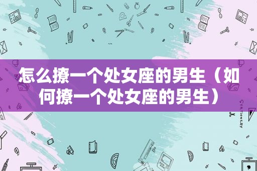怎么撩一个处女座的男生（如何撩一个处女座的男生）