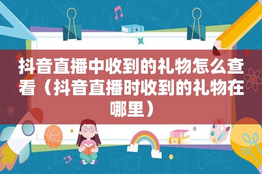 抖音直播中收到的礼物怎么查看（抖音直播时收到的礼物在哪里）