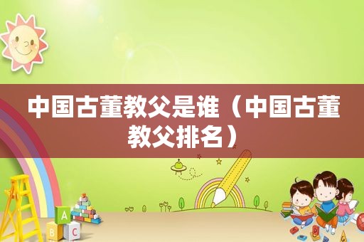 中国古董教父是谁（中国古董教父排名）