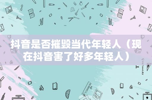 抖音是否摧毁当代年轻人（现在抖音害了好多年轻人）
