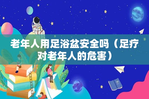 老年人用足浴盆安全吗（足疗对老年人的危害）