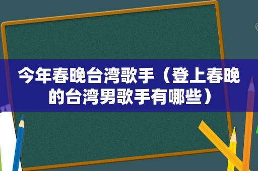 今年春晚台湾歌手（登上春晚的台湾男歌手有哪些）