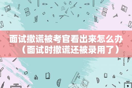 面试撒谎被考官看出来怎么办（面试时撒谎还被录用了）