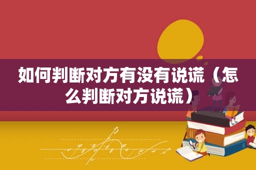 如何判断对方有没有说谎（怎么判断对方说谎）