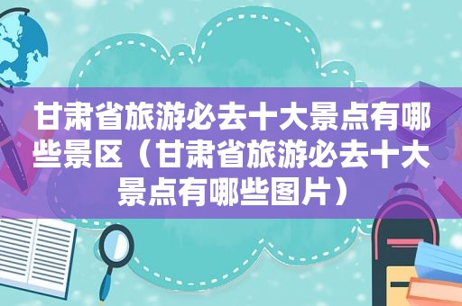 甘肃省旅游必去十大景点有哪些景区（甘肃省旅游必去十大景点有哪些图片）