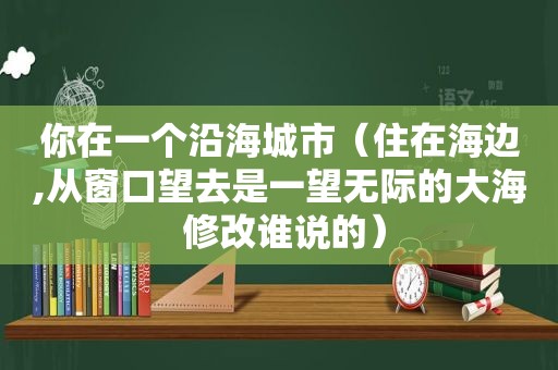 你在一个沿海城市（住在海边,从窗口望去是一望无际的大海 修改谁说的）