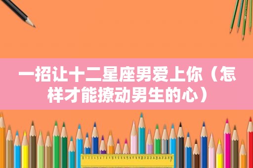 一招让十二星座男爱上你（怎样才能撩动男生的心）